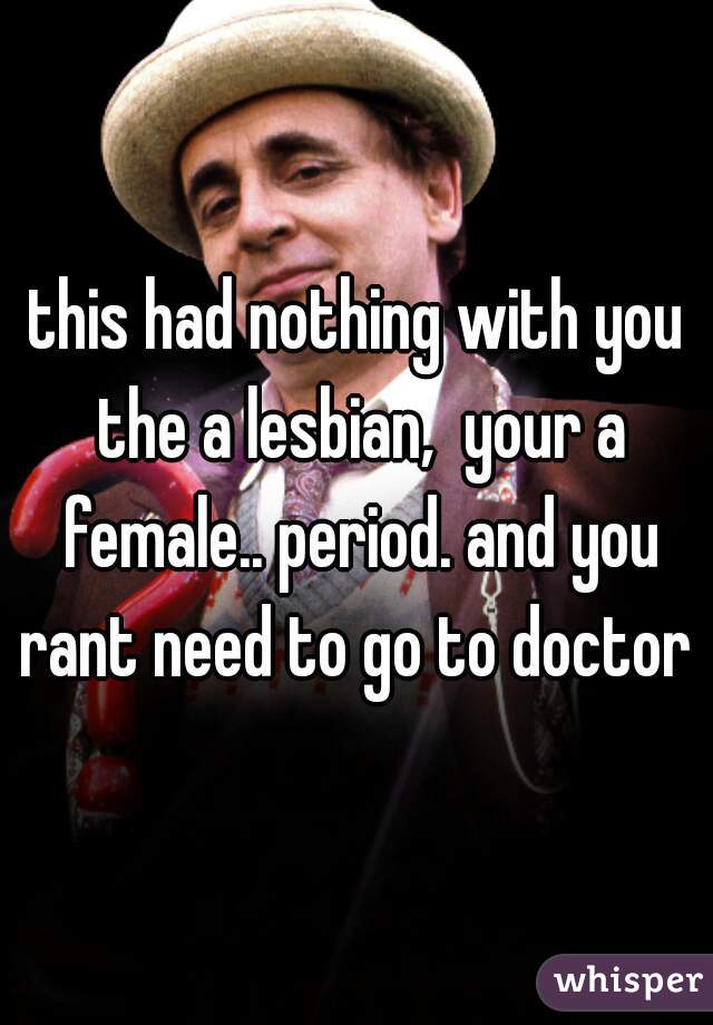 this had nothing with you the a lesbian,  your a female.. period. and you rant need to go to doctor 