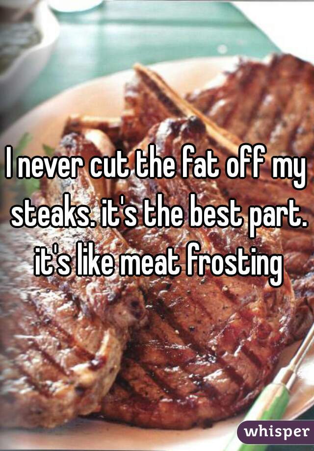 I never cut the fat off my steaks. it's the best part. it's like meat frosting