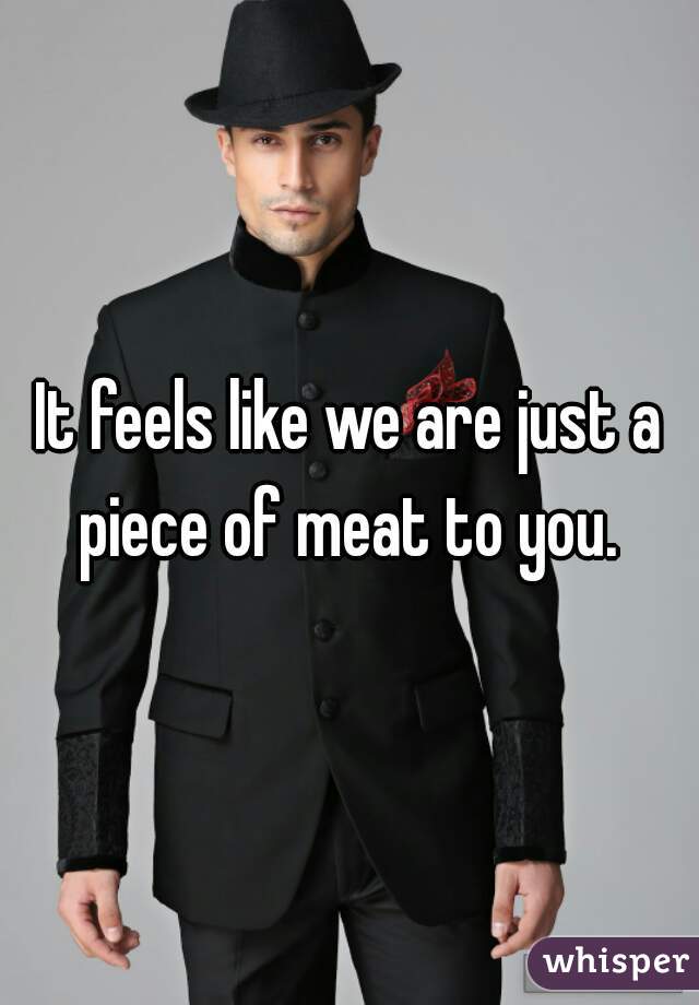 It feels like we are just a piece of meat to you. 