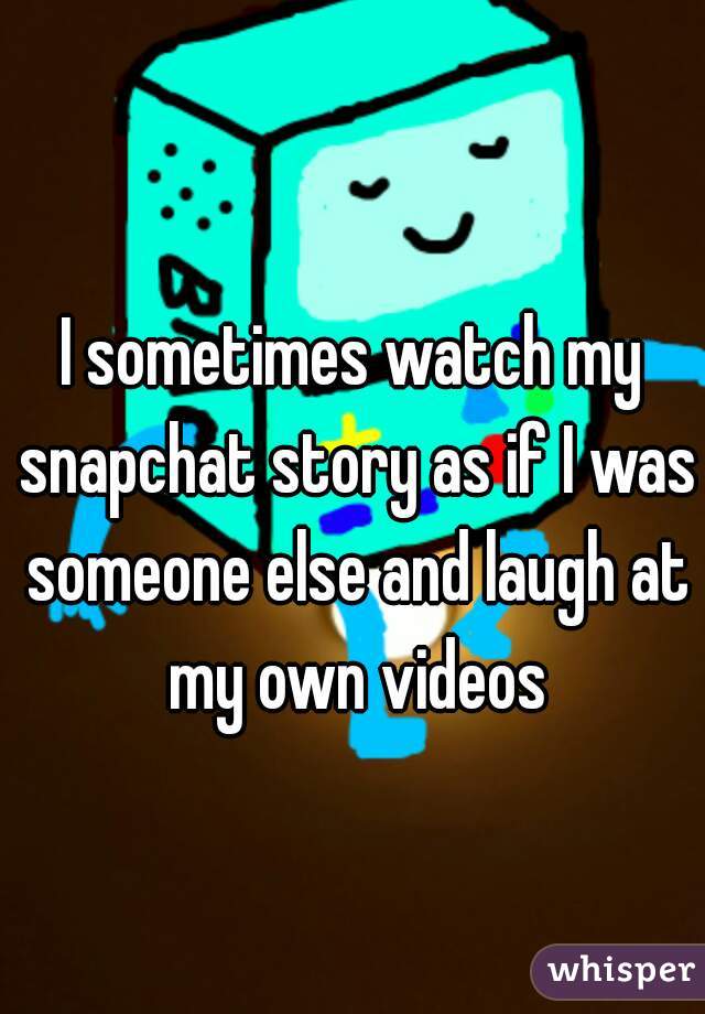 I sometimes watch my snapchat story as if I was someone else and laugh at my own videos