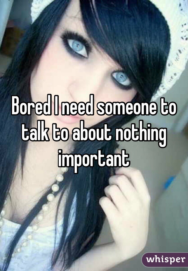 Bored I need someone to talk to about nothing important