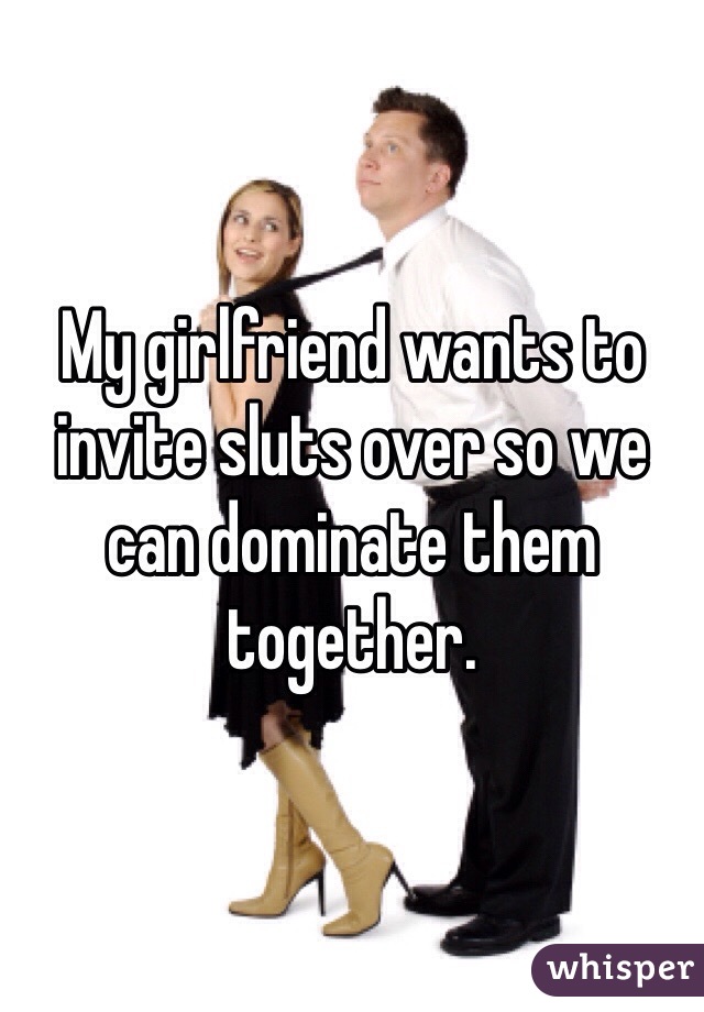 My girlfriend wants to invite sluts over so we can dominate them together.