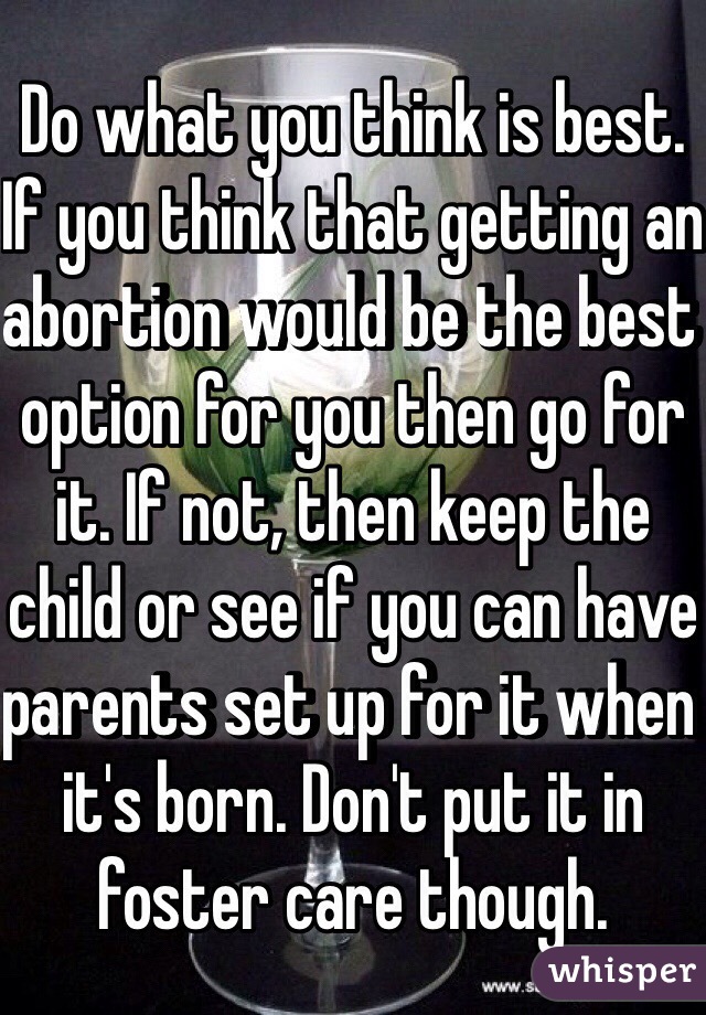 Do what you think is best. If you think that getting an abortion would be the best option for you then go for it. If not, then keep the child or see if you can have parents set up for it when it's born. Don't put it in foster care though.