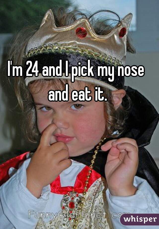 I'm 24 and I pick my nose and eat it.