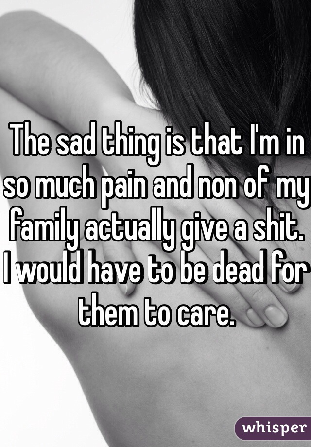 The sad thing is that I'm in so much pain and non of my family actually give a shit. 
I would have to be dead for them to care. 