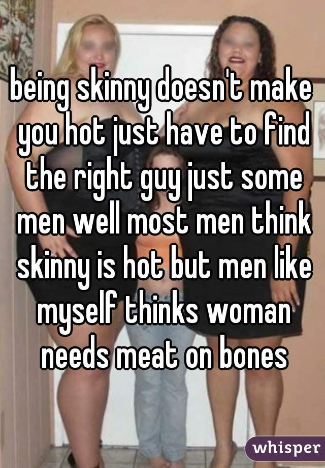 being skinny doesn't make you hot just have to find the right guy just some men well most men think skinny is hot but men like myself thinks woman needs meat on bones