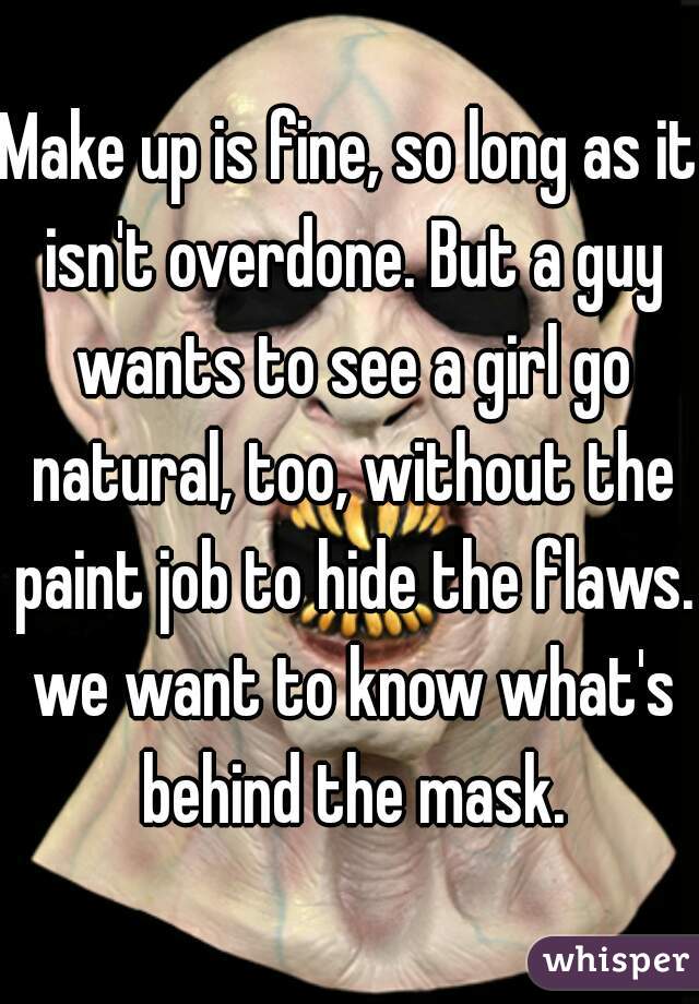 Make up is fine, so long as it isn't overdone. But a guy wants to see a girl go natural, too, without the paint job to hide the flaws. we want to know what's behind the mask.