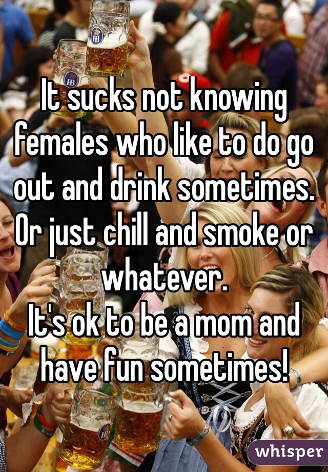 It sucks not knowing females who like to do go out and drink sometimes.
Or just chill and smoke or whatever.
It's ok to be a mom and have fun sometimes!
