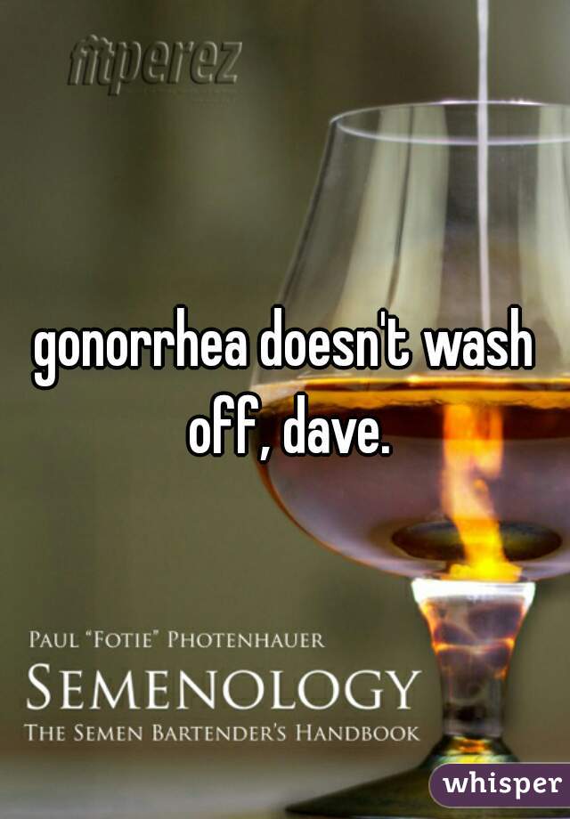 gonorrhea doesn't wash off, dave.