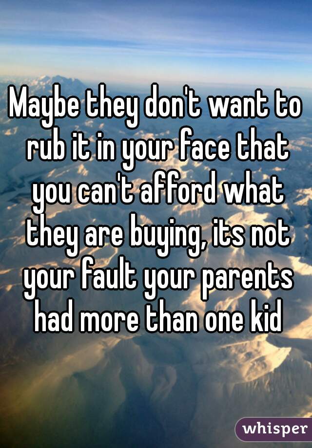 Maybe they don't want to rub it in your face that you can't afford what they are buying, its not your fault your parents had more than one kid