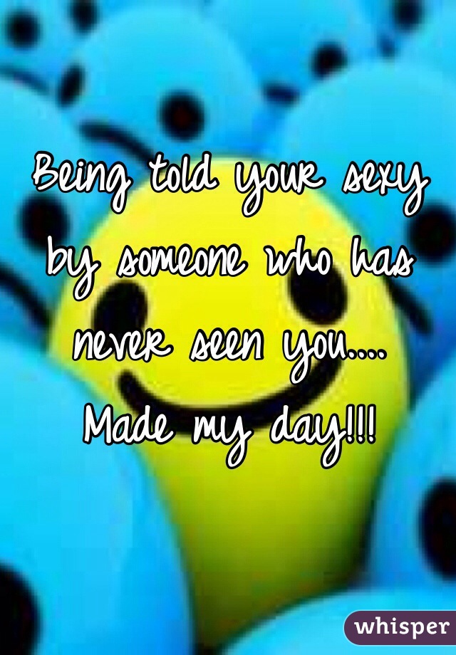 Being told your sexy by someone who has never seen you....
Made my day!!!
