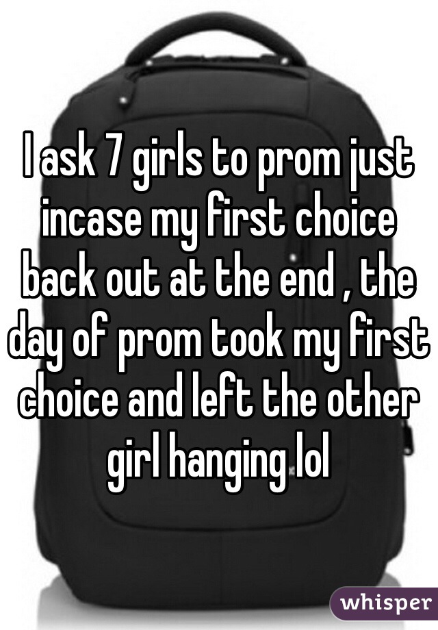 I ask 7 girls to prom just incase my first choice back out at the end , the day of prom took my first choice and left the other girl hanging lol 