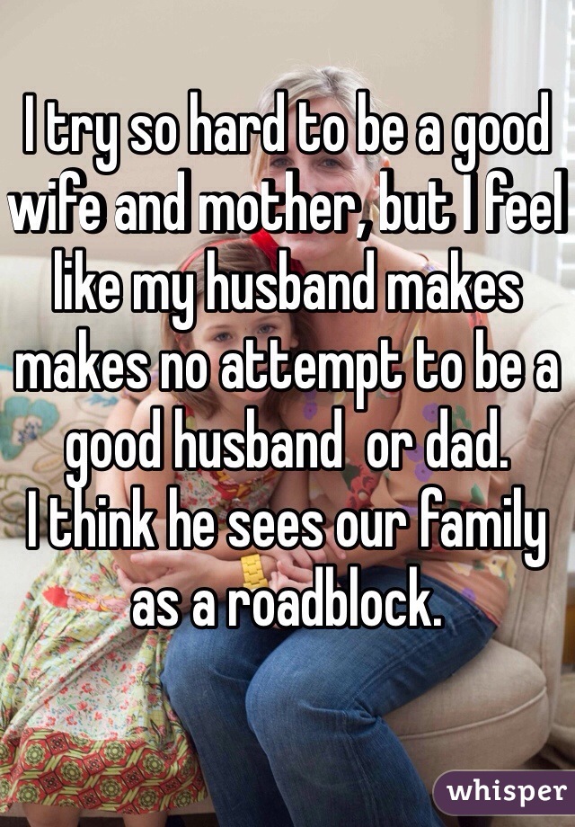 I try so hard to be a good wife and mother, but I feel like my husband makes makes no attempt to be a good husband  or dad.
I think he sees our family as a roadblock.