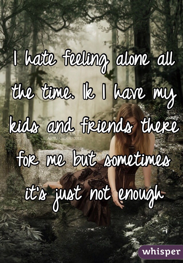 I hate feeling alone all the time. Ik I have my kids and friends there for me but sometimes it's just not enough
