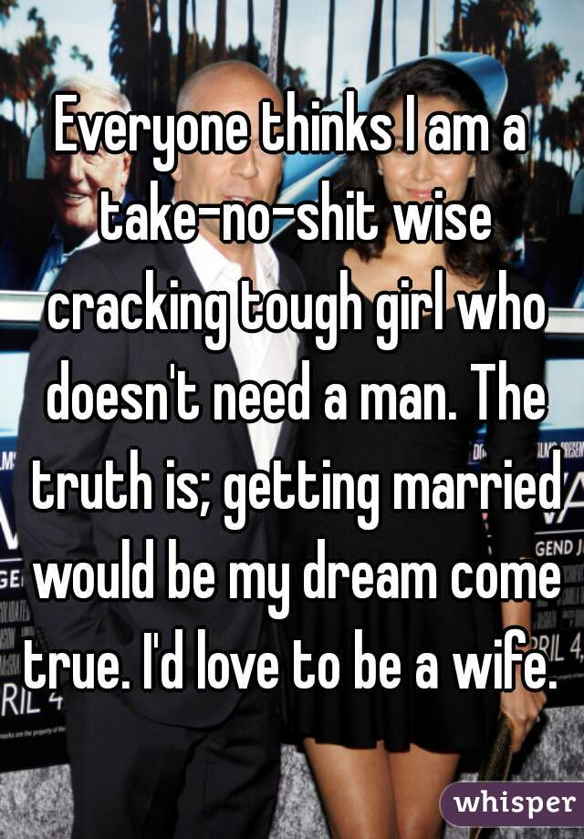 Everyone thinks I am a take-no-shit wise cracking tough girl who doesn't need a man. The truth is; getting married would be my dream come true. I'd love to be a wife. 
