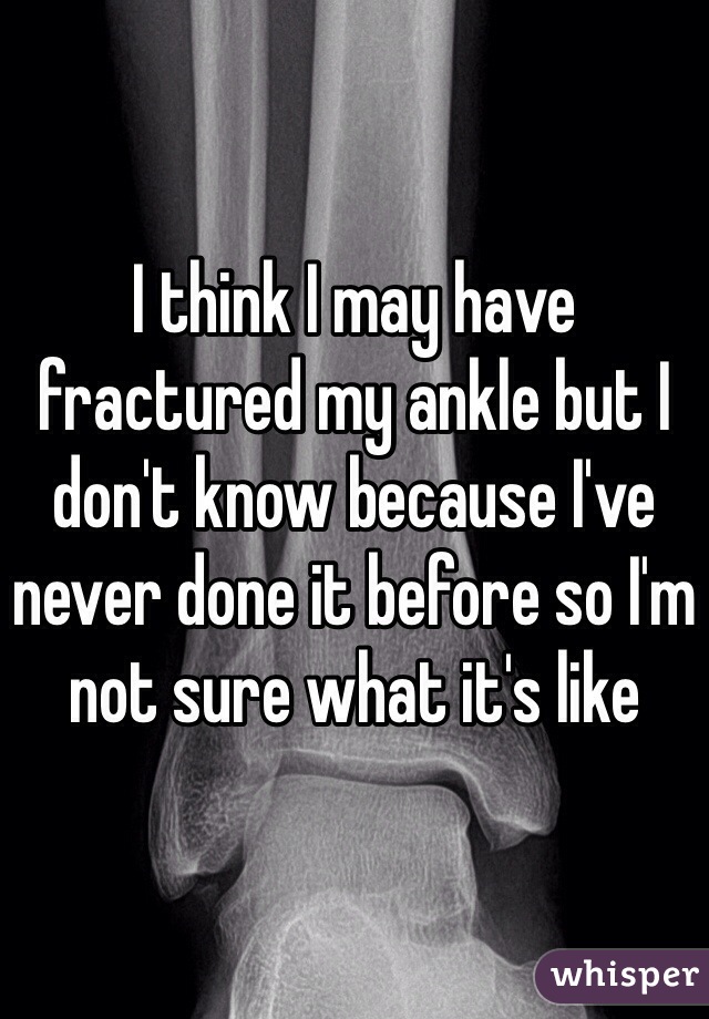 I think I may have fractured my ankle but I don't know because I've never done it before so I'm not sure what it's like