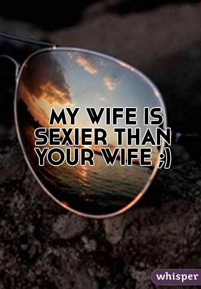   MY WIFE IS SEXIER THAN YOUR WIFE ;)
