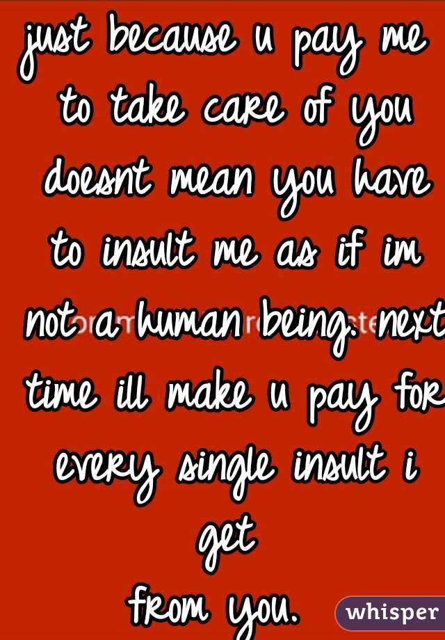just because u pay me to take care of you doesnt mean you have to insult me as if im not a human being. next time ill make u pay for every single insult i get 
from you. 