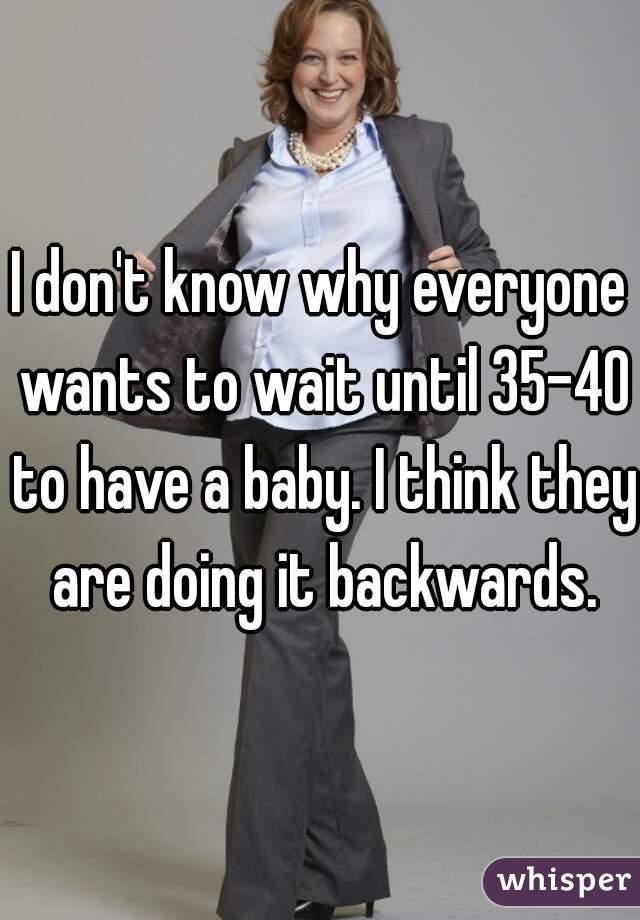 I don't know why everyone wants to wait until 35-40 to have a baby. I think they are doing it backwards.