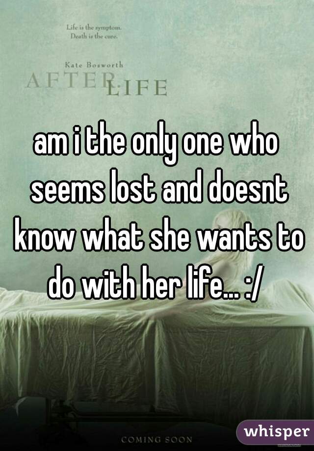 am i the only one who seems lost and doesnt know what she wants to do with her life... :/ 