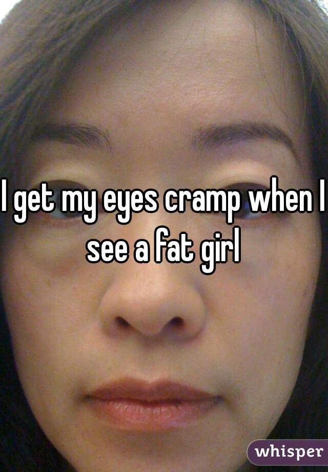 I get my eyes cramp when I see a fat girl 