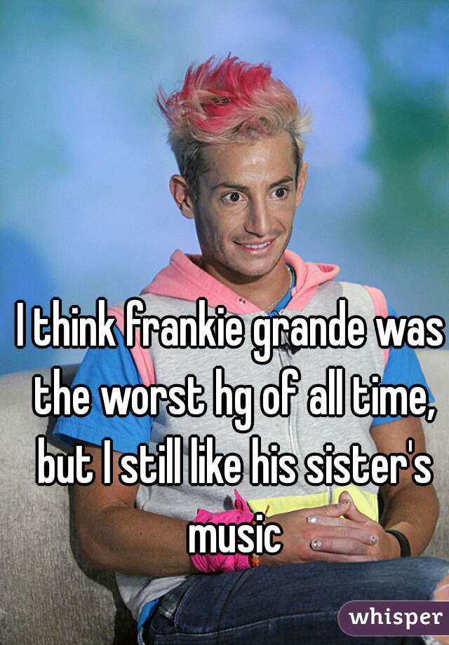 I think frankie grande was the worst hg of all time, but I still like his sister's music
