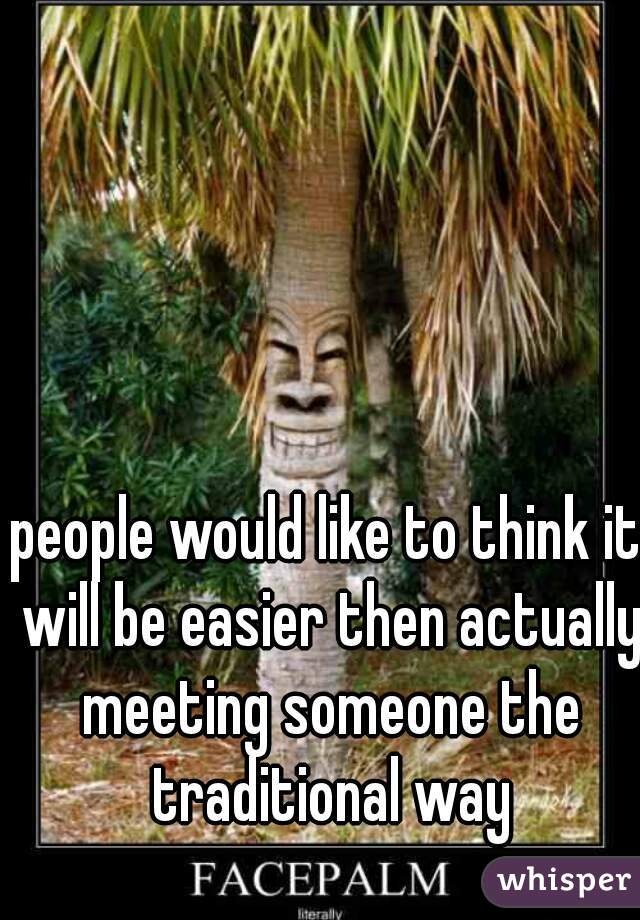 people would like to think it will be easier then actually meeting someone the traditional way