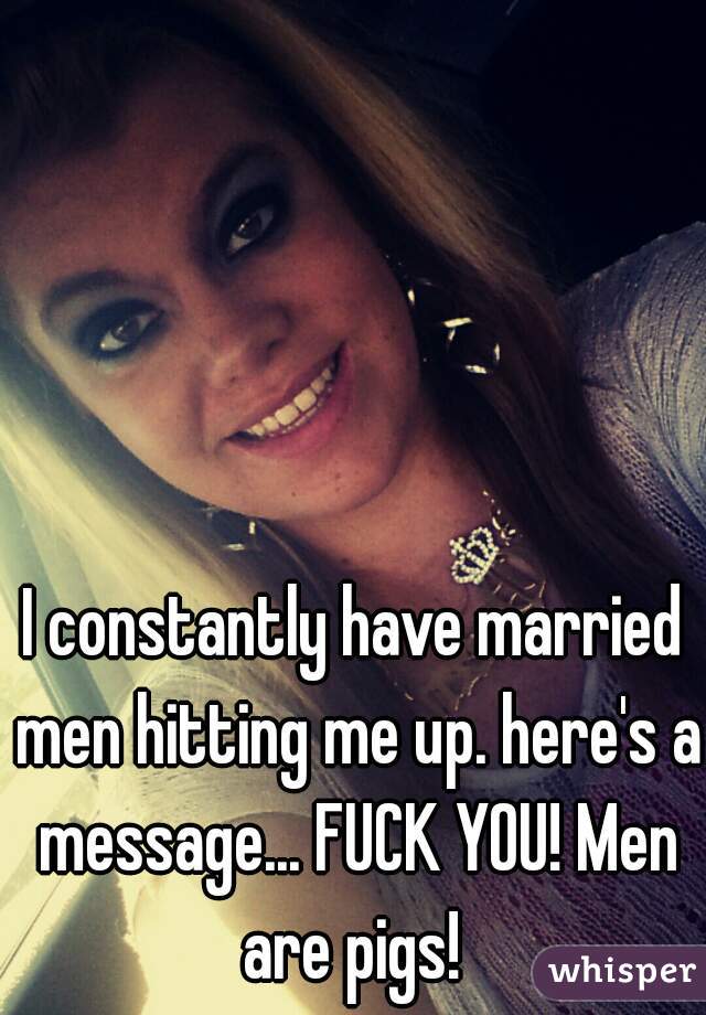 I constantly have married men hitting me up. here's a message... FUCK YOU! Men are pigs! 