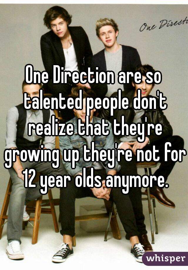 One Direction are so talented people don't realize that they're growing up they're not for 12 year olds anymore.