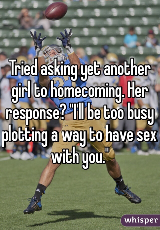 Tried asking yet another girl to homecoming. Her response? "I'll be too busy plotting a way to have sex with you."
