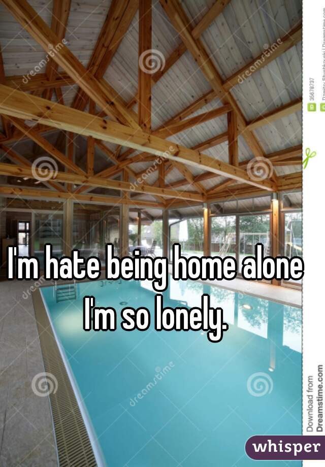 I'm hate being home alone I'm so lonely. 