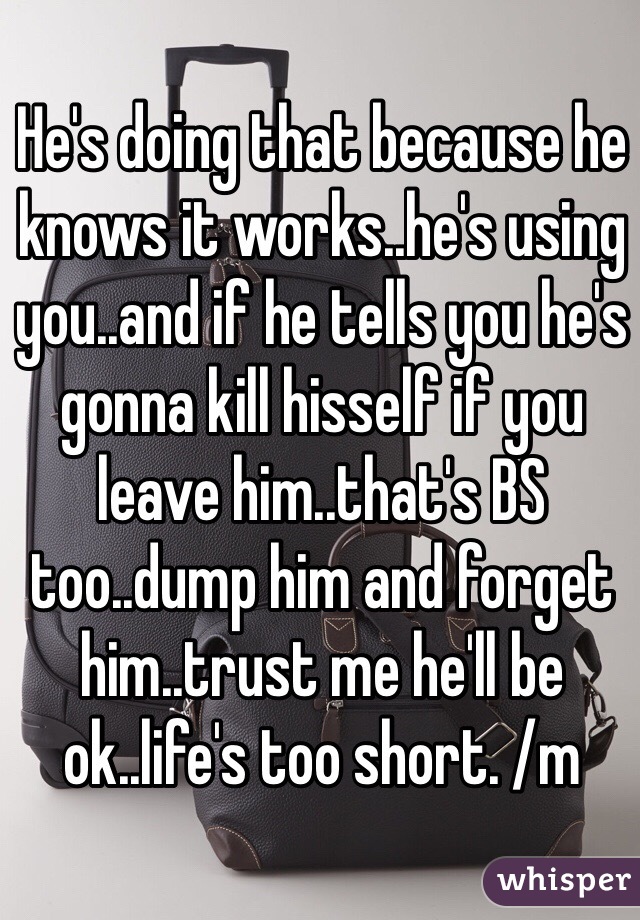 He's doing that because he knows it works..he's using you..and if he tells you he's gonna kill hisself if you leave him..that's BS too..dump him and forget him..trust me he'll be ok..life's too short. /m
