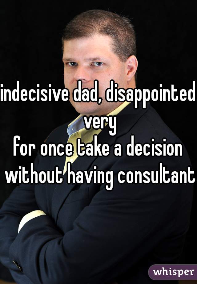 indecisive dad, disappointed very
for once take a decision without having consultant