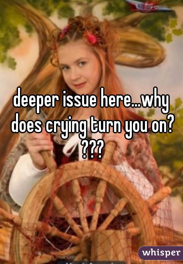 deeper issue here...why does crying turn you on? ???