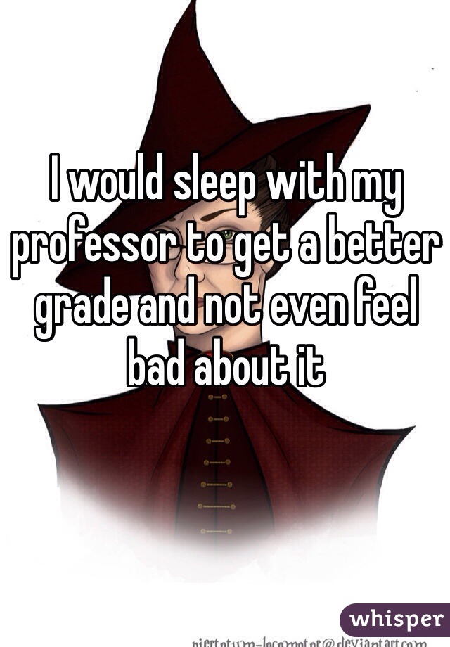 I would sleep with my professor to get a better grade and not even feel bad about it