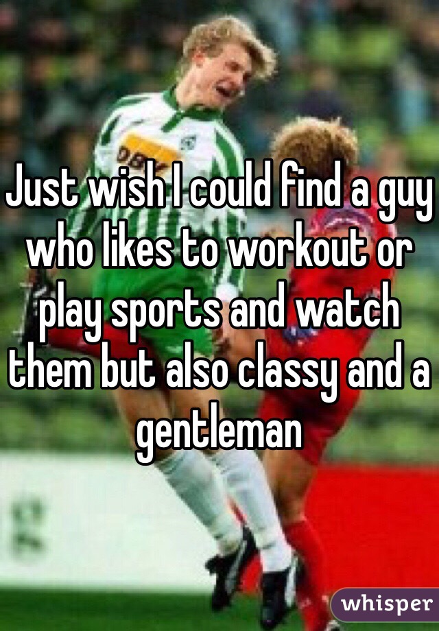 Just wish I could find a guy who likes to workout or play sports and watch them but also classy and a gentleman 
