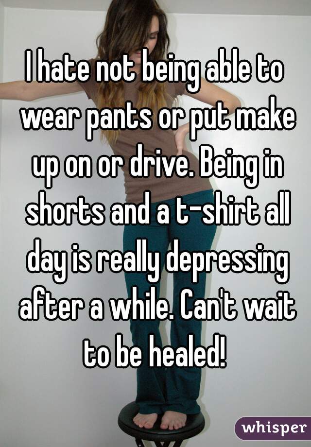 I hate not being able to wear pants or put make up on or drive. Being in shorts and a t-shirt all day is really depressing after a while. Can't wait to be healed! 