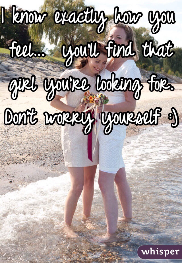 I know exactly how you feel...  you'll find that girl you're looking for. Don't worry yourself :)