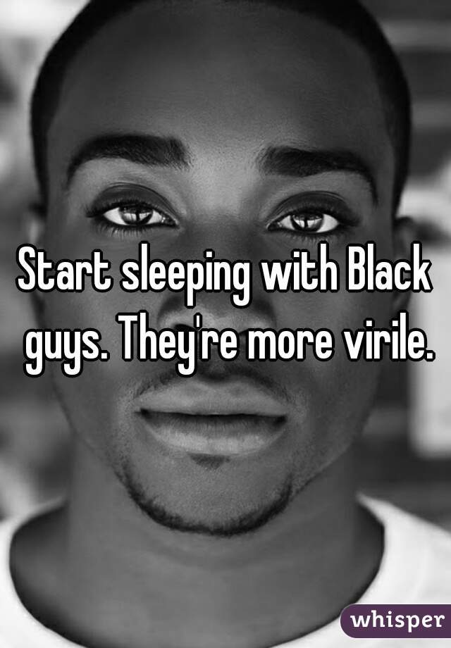 Start sleeping with Black guys. They're more virile.