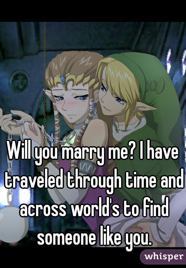 Will you marry me? I have traveled through time and across world's to find someone like you.