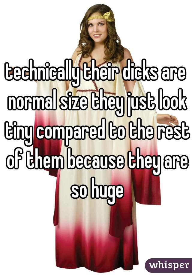technically their dicks are normal size they just look tiny compared to the rest of them because they are so huge