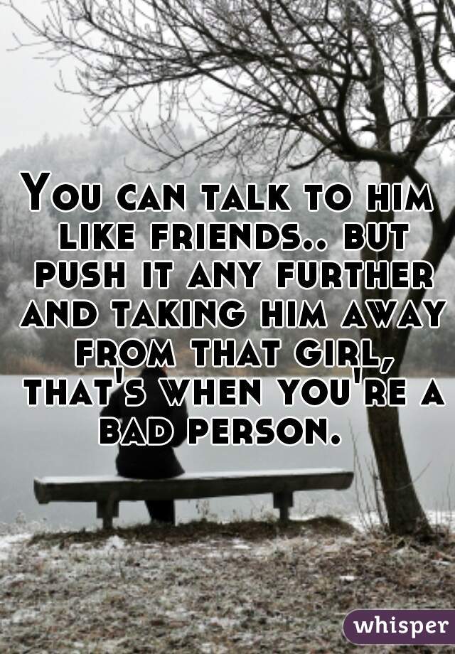 You can talk to him like friends.. but push it any further and taking him away from that girl, that's when you're a bad person.  