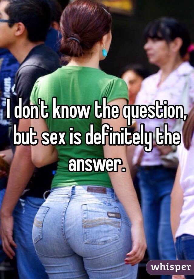 I don't know the question,
but sex is definitely the answer.