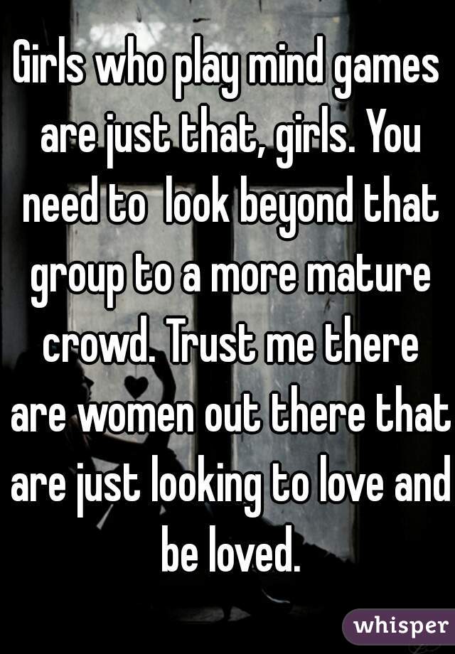 Girls who play mind games are just that, girls. You need to  look beyond that group to a more mature crowd. Trust me there are women out there that are just looking to love and be loved.