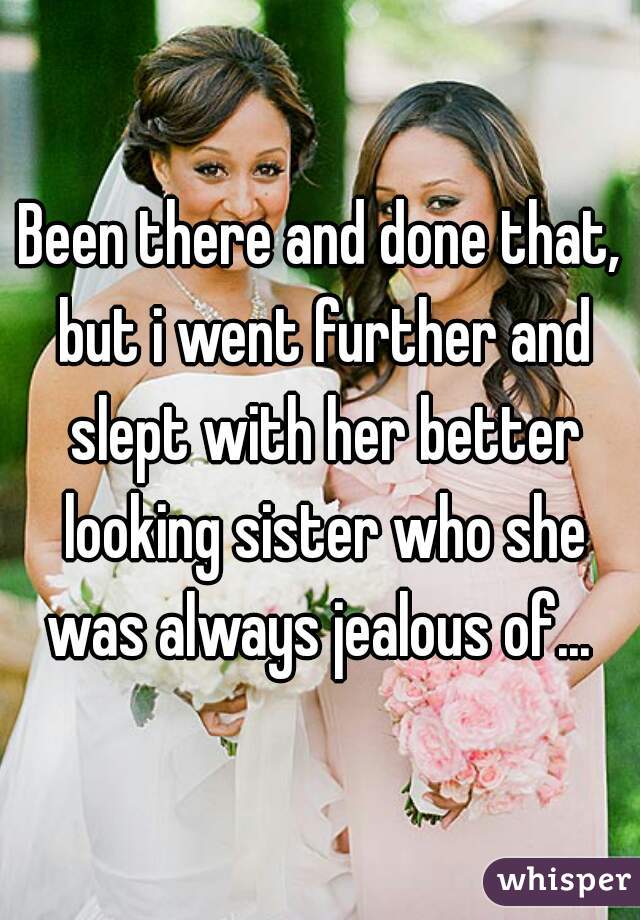Been there and done that, but i went further and slept with her better looking sister who she was always jealous of... 