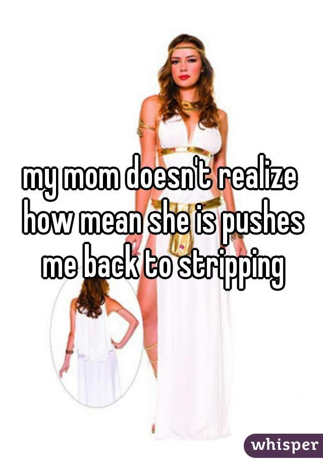 my mom doesn't realize how mean she is pushes me back to stripping