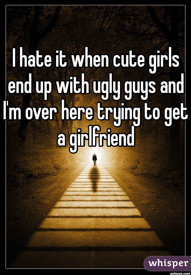 I hate it when cute girls end up with ugly guys and I'm over here trying to get a girlfriend 