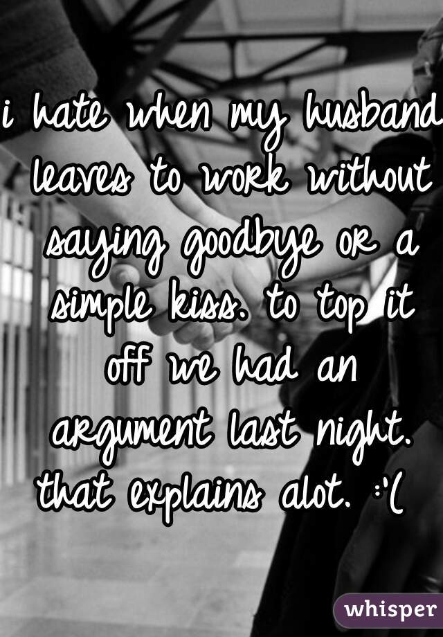 i hate when my husband leaves to work without saying goodbye or a simple kiss. to top it off we had an argument last night. that explains alot. :'( 