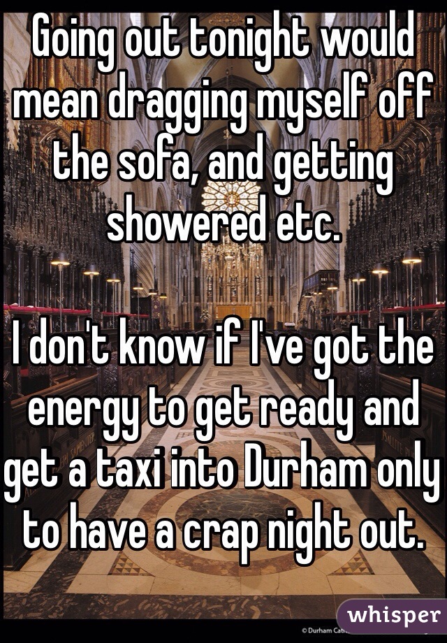 Going out tonight would mean dragging myself off the sofa, and getting showered etc.

I don't know if I've got the energy to get ready and get a taxi into Durham only to have a crap night out.