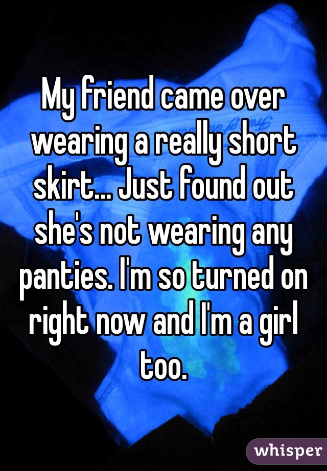 My friend came over wearing a really short skirt... Just found out she's not wearing any panties. I'm so turned on right now and I'm a girl too.